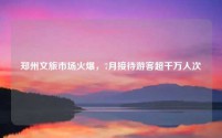 郑州文旅市场火爆,7月接待游客超千万人次