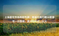 上海豪宅市场再掀热潮:翠湖天地六期108套豪宅一日售罄,套均总价近1.1亿元