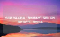 永辉超市正式回应“背刺胖东来”传闻:双方将持续合作,共创未来