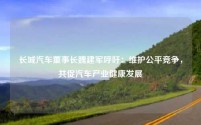 长城汽车董事长魏建军呼吁:维护公平竞争,共促汽车产业健康发展