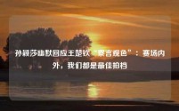 孙颖莎幽默回应王楚钦“察言观色”:赛场内外,我们都是最佳拍档