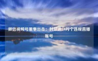 微信视频号重拳出击:封禁逾2.9万个违规直播账号