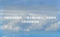 特斯拉市值飙升,一夜大增2250亿元,引领电动汽车市场新热潮