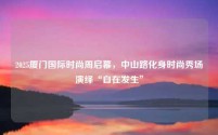 2025厦门国际时尚周启幕,中山路化身时尚秀场演绎“自在发生”