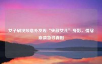 女子刷视频意外发现“失散女儿”身影,情绪崩溃急寻真相