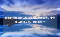 巴黎长荣桂冠酒店拒挂五星红旗遭谴责,中国驻法使馆发声力挺国家尊严