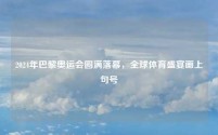2024年巴黎奥运会圆满落幕,全球体育盛宴画上句号