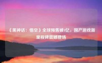 《黑神话:悟空》全球预售破4亿,国产游戏新里程碑震撼登场