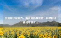 吴艳妮小组第六,勇获复活赛资格,再燃田径赛场希望之火