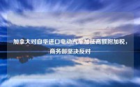 加拿大对自华进口电动汽车加征高额附加税，商务部坚决反对