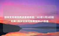 国家免疫规划再添重磅举措:2025年11月10日起 年满13周岁女孩可免费接种HPV疫苗
