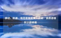 移动、联通、电信套餐乱象大起底:消费者维权之路艰难