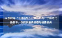 京东辟谣“下场造车”:联合广汽、宁德时代推新车,仅提供消费洞察与销售服务