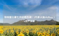 郑州富士康七月招聘热潮:5万多人加入iPhone 16生产大军