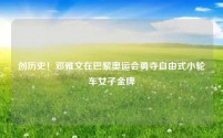 创历史!邓雅文在巴黎奥运会勇夺自由式小轮车女子金牌