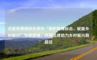 合肥市律师协会举办“保护地理标志,赋能乡村振兴”专题授课,共探法律助力乡村振兴新路径