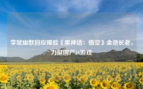 李斌幽默回应撞脸《黑神话:悟空》金池长老,力挺国产3A游戏