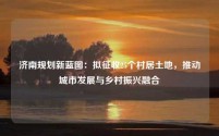 济南规划新蓝图:拟征收25个村居土地,推动城市发展与乡村振兴融合