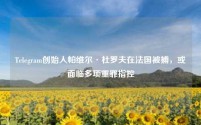 Telegram创始人帕维尔·杜罗夫在法国被捕，或面临多项重罪指控