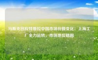 马斯克回应特斯拉中国市场份额变化：上海工厂全力运转，市场地位稳固