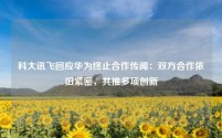 科大讯飞回应华为终止合作传闻:双方合作依旧紧密,共推多项创新