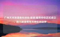 广州天河港澳青年创业(香港)服务中心正式成立，助力港澳青年大湾区创业梦