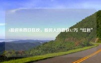 A股迎来四日狂欢,股民人均喜获4.7万“红包”
