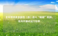 北京地铁多条新线(段)进入“跑图”阶段,年内开通试运行在即