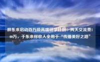 胖东来启动百万级高端研学计划:两天交流费100万,于东来称收入全用于“传播美好之路”