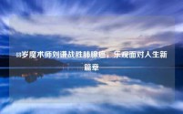 48岁魔术师刘谦战胜肺腺癌,乐观面对人生新篇章