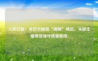 人民日报：辛巴小杨哥“闹剧”频出，头部主播带货须守质量底线