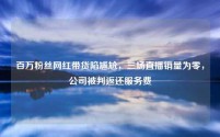 百万粉丝网红带货陷尴尬,三场直播销量为零,公司被判返还服务费