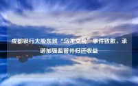 成都银行大股东就“乌龙交易”事件致歉,承诺加强监管并归还收益