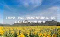 《黑神话:悟空》首批通关者荣耀诞生,全球玩家共鉴国产游戏辉煌时刻