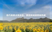 地方美食点亮夜色,激活夜间消费新热潮
