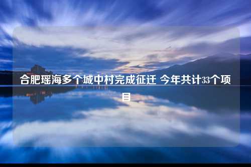 合肥瑶海多个城中村完成征迁 今年共计33个项目