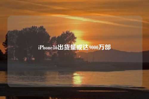 iPhone16出货量或达9000万部