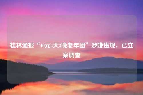 桂林通报“40元4天3晚老年团”涉嫌违规，已立案调查