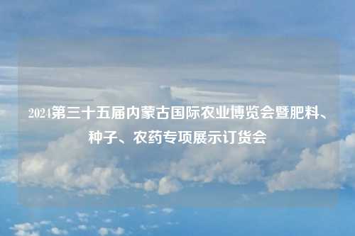 2024第三十五届内蒙古国际农业博览会暨肥料、种子、农药专项展示订货会
