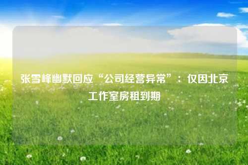 张雪峰幽默回应“公司经营异常”：仅因北京工作室房租到期