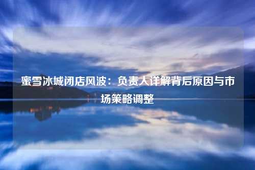 蜜雪冰城闭店风波：负责人详解背后原因与市场策略调整
