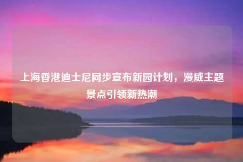 上海香港迪士尼同步宣布新园计划，漫威主题景点引领新热潮