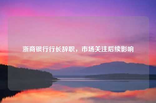 浙商银行行长辞职，市场关注后续影响