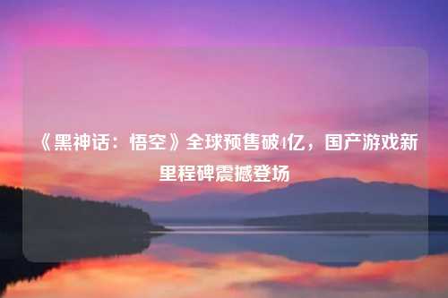 《黑神话：悟空》全球预售破4亿，国产游戏新里程碑震撼登场