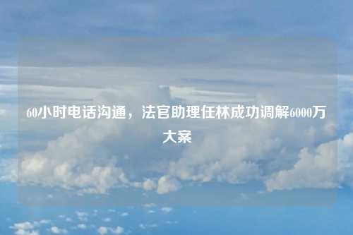 60小时电话沟通，法官助理任林成功调解6000万大案