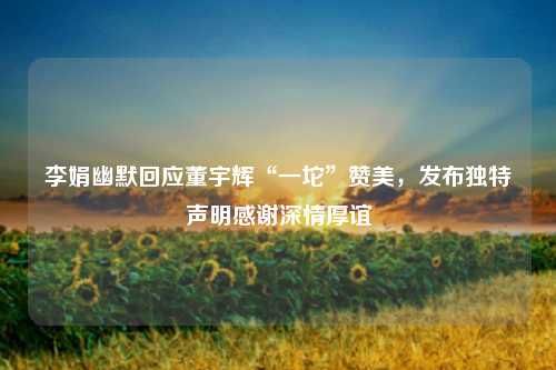 李娟幽默回应董宇辉“一坨”赞美，发布独特声明感谢深情厚谊