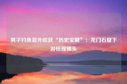 男子钓鱼意外收获“历史宝藏”：龙门石窟下游惊现佛头