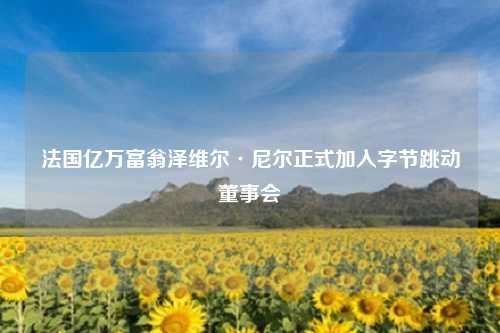 法国亿万富翁泽维尔·尼尔正式加入字节跳动董事会