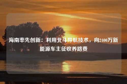 海南率先创新：利用北斗导航技术，向2400万新能源车主征收养路费