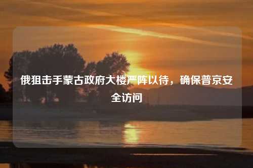 俄狙击手蒙古政府大楼严阵以待，确保普京安全访问